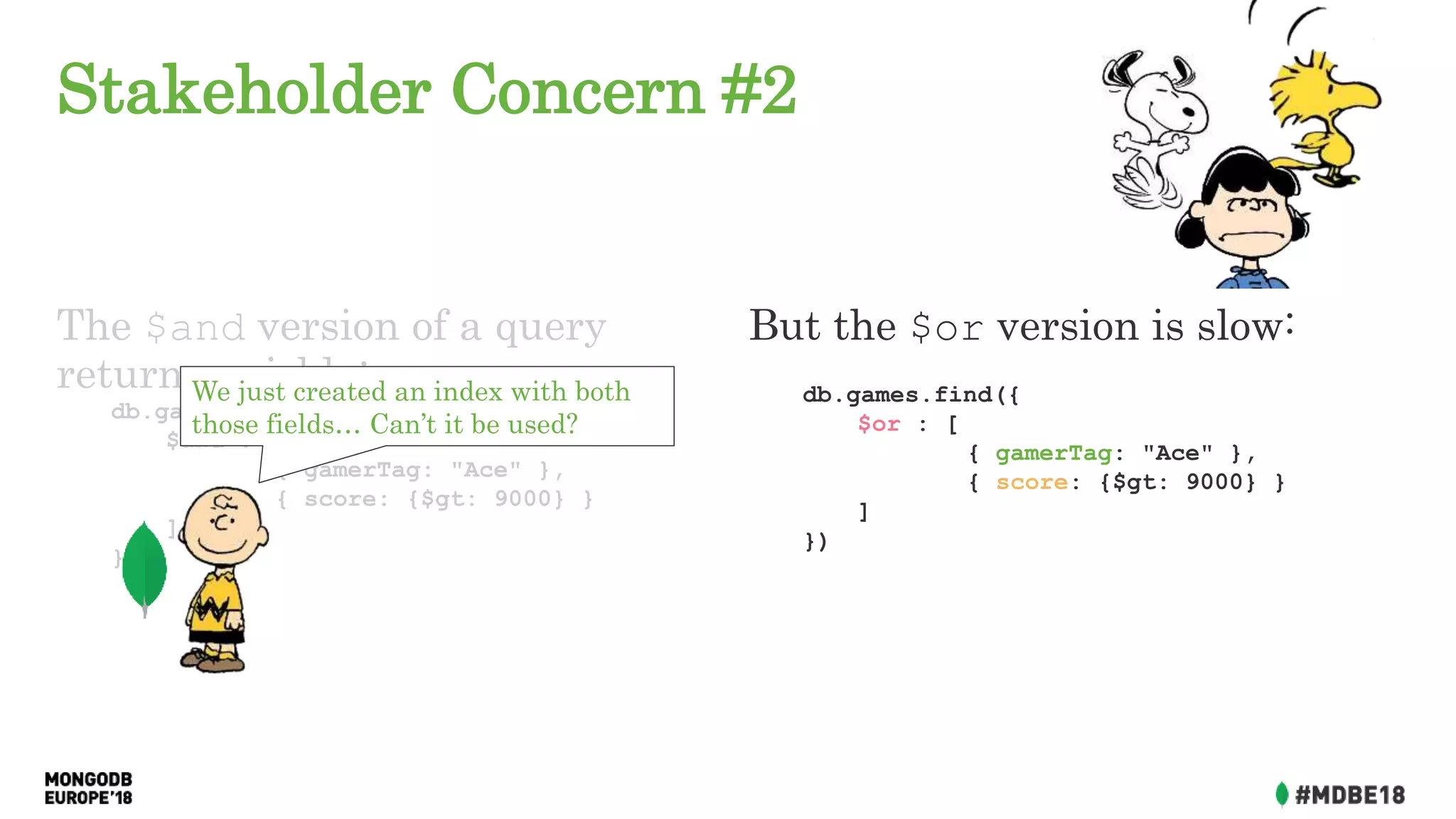 Stakeholder Concern #2
The $and version of a query
returns quickly:
db.games.find({
$and : [
{ gamerTag: "Ace" },
{ score: {$gt: 9000} }
]
})
But the $or version is slow:
db.games.find({
$or : [
{ gamerTag: "Ace" },
{ score: {$gt: 9000} }
]
})
We just created an index with both
those fields… Can’t it be used?
 