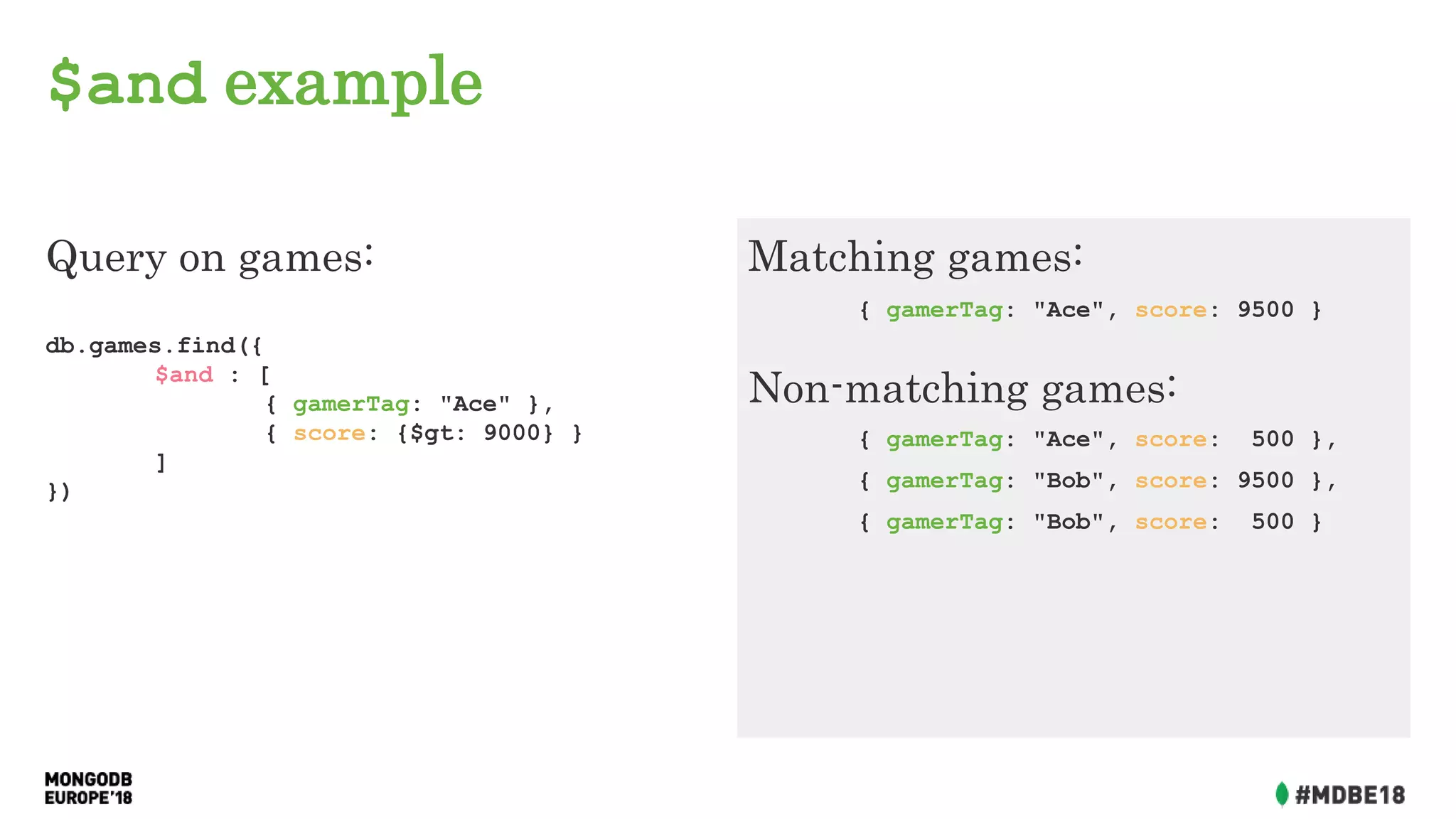 $and example
Query on games:
db.games.find({
$and : [
{ gamerTag: "Ace" },
{ score: {$gt: 9000} }
]
})
Matching games:
{ gamerTag: "Ace", score: 9500 }
Non-matching games:
{ gamerTag: "Ace", score: 500 },
{ gamerTag: "Bob", score: 9500 },
{ gamerTag: "Bob", score: 500 }
 