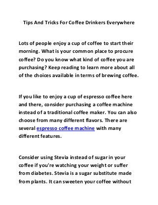 Tips And Tricks For Coffee Drinkers Everywhere
Lots of people enjoy a cup of coffee to start their
morning. What is your common place to procure
coffee? Do you know what kind of coffee you are
purchasing? Keep reading to learn more about all
of the choices available in terms of brewing coffee.
If you like to enjoy a cup of espresso coffee here
and there, consider purchasing a coffee machine
instead of a traditional coffee maker. You can also
choose from many different flavors. There are
several espresso coffee machine with many
different features.
Consider using Stevia instead of sugar in your
coffee if you're watching your weight or suffer
from diabetes. Stevia is a sugar substitute made
from plants. It can sweeten your coffee without
 