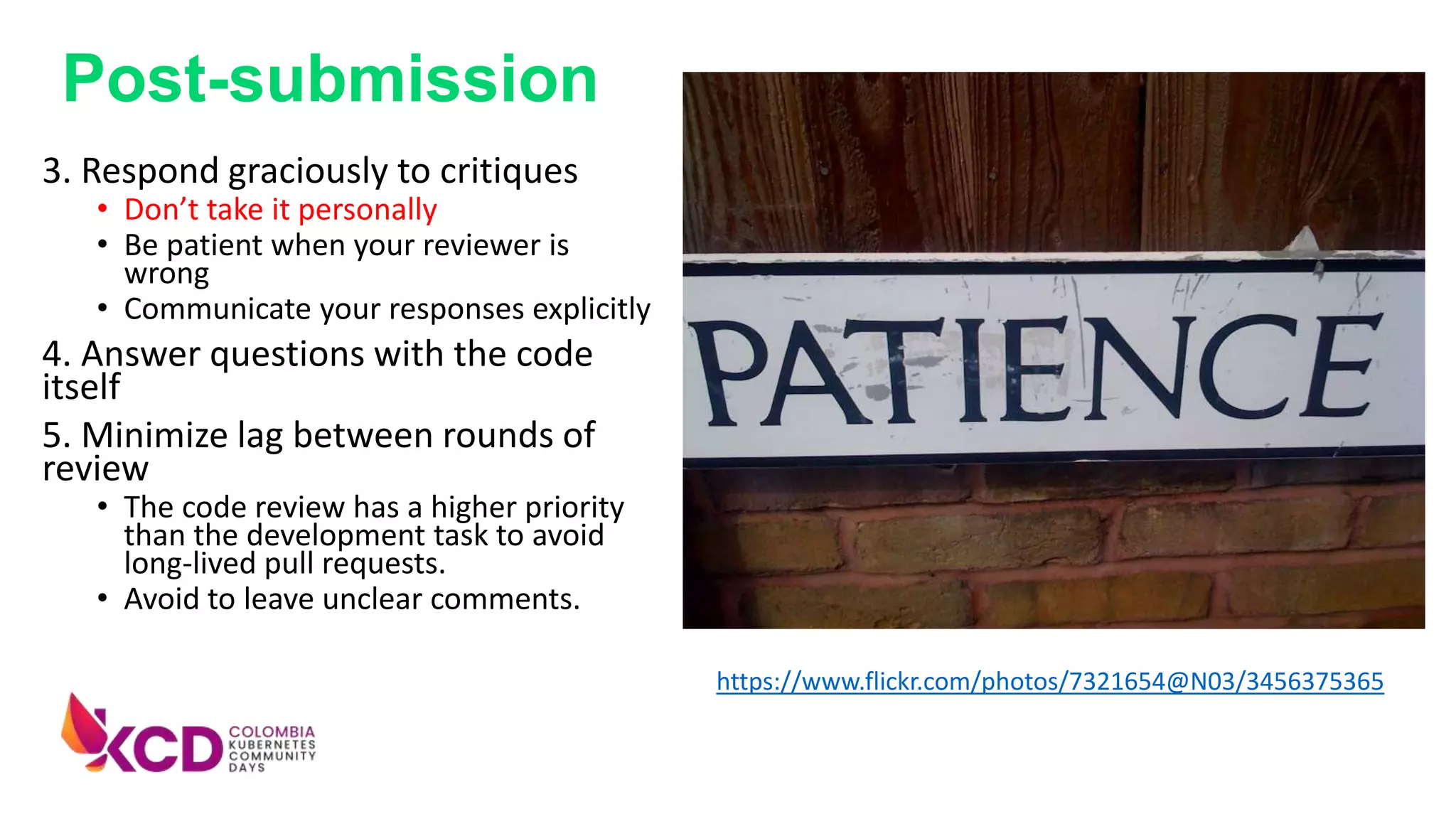 3. Respond graciously to critiques
• Don’t take it personally
• Be patient when your reviewer is
wrong
• Communicate your responses explicitly
4. Answer questions with the code
itself
5. Minimize lag between rounds of
review
• The code review has a higher priority
than the development task to avoid
long-lived pull requests.
• Avoid to leave unclear comments.
https://www.flickr.com/photos/7321654@N03/3456375365
Post-submission
 