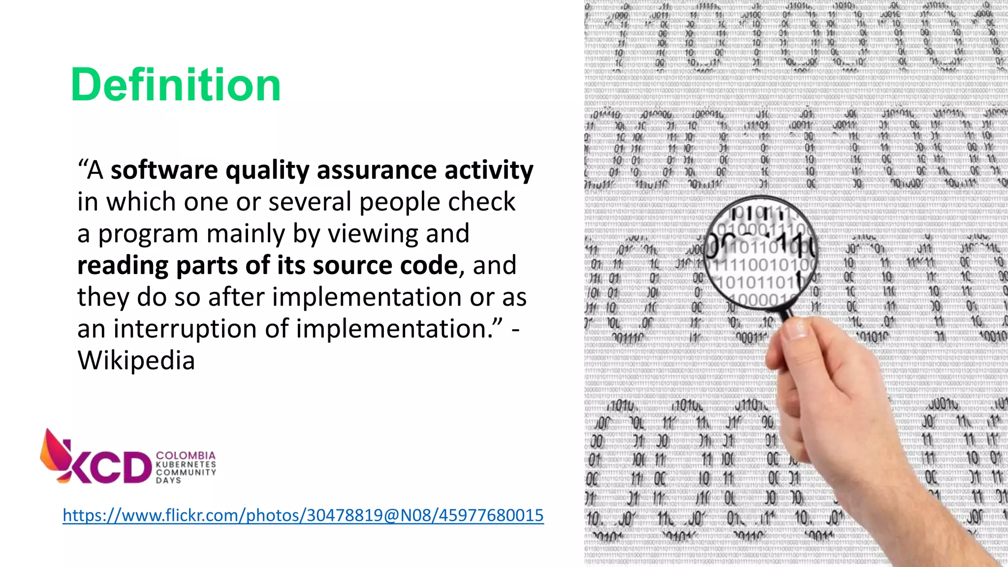 “A software quality assurance activity
in which one or several people check
a program mainly by viewing and
reading parts of its source code, and
they do so after implementation or as
an interruption of implementation.” -
Wikipedia
https://www.flickr.com/photos/30478819@N08/45977680015
Definition
 
