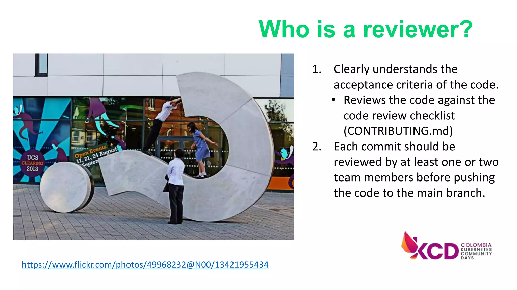 1. Clearly understands the
acceptance criteria of the code.
• Reviews the code against the
code review checklist
(CONTRIBUTING.md)
2. Each commit should be
reviewed by at least one or two
team members before pushing
the code to the main branch.
https://www.flickr.com/photos/49968232@N00/13421955434
Who is a reviewer?
 