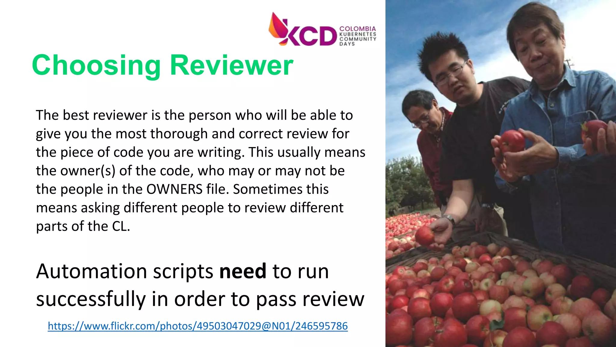 The best reviewer is the person who will be able to
give you the most thorough and correct review for
the piece of code you are writing. This usually means
the owner(s) of the code, who may or may not be
the people in the OWNERS file. Sometimes this
means asking different people to review different
parts of the CL.
Automation scripts need to run
successfully in order to pass review
https://www.flickr.com/photos/49503047029@N01/246595786
Choosing Reviewer
 