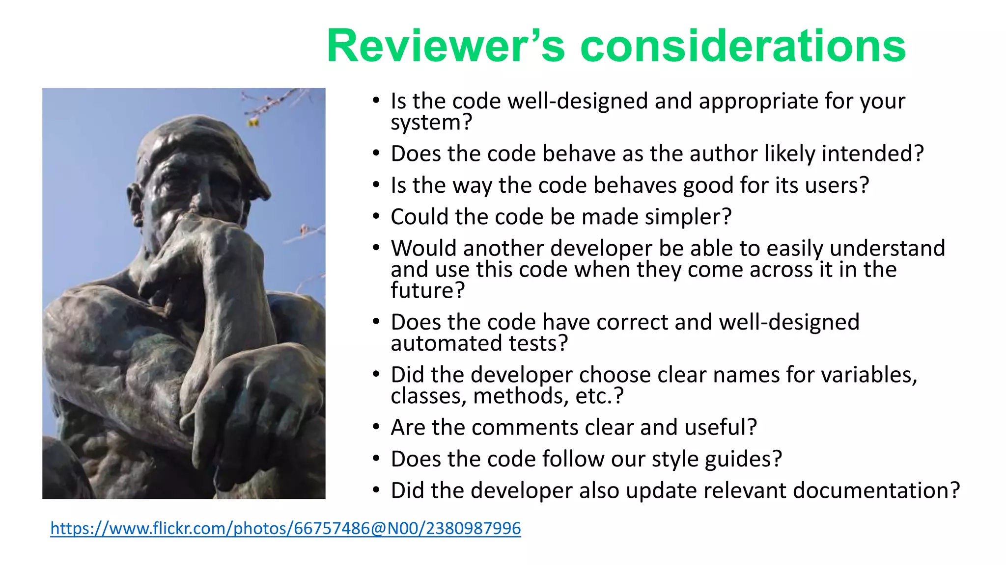 • Is the code well-designed and appropriate for your
system?
• Does the code behave as the author likely intended?
• Is the way the code behaves good for its users?
• Could the code be made simpler?
• Would another developer be able to easily understand
and use this code when they come across it in the
future?
• Does the code have correct and well-designed
automated tests?
• Did the developer choose clear names for variables,
classes, methods, etc.?
• Are the comments clear and useful?
• Does the code follow our style guides?
• Did the developer also update relevant documentation?
https://www.flickr.com/photos/66757486@N00/2380987996
Reviewer’s considerations
 