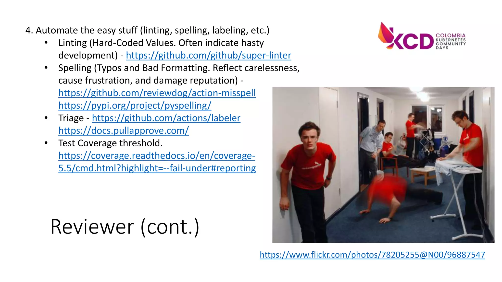 Reviewer (cont.)
4. Automate the easy stuff (linting, spelling, labeling, etc.)
• Linting (Hard-Coded Values. Often indicate hasty
development) - https://github.com/github/super-linter
• Spelling (Typos and Bad Formatting. Reflect carelessness,
cause frustration, and damage reputation) -
https://github.com/reviewdog/action-misspell
https://pypi.org/project/pyspelling/
• Triage - https://github.com/actions/labeler
https://docs.pullapprove.com/
• Test Coverage threshold.
https://coverage.readthedocs.io/en/coverage-
5.5/cmd.html?highlight=--fail-under#reporting
https://www.flickr.com/photos/78205255@N00/96887547
 