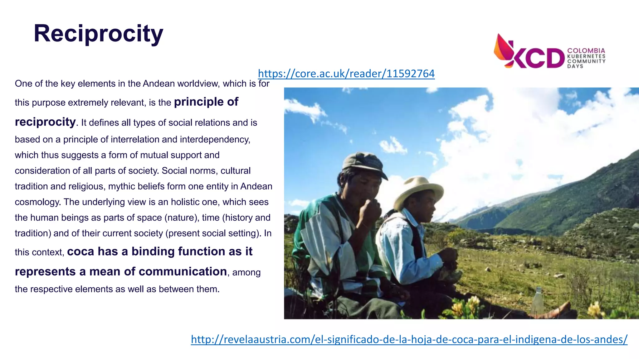 One of the key elements in the Andean worldview, which is for
this purpose extremely relevant, is the principle of
reciprocity. It defines all types of social relations and is
based on a principle of interrelation and interdependency,
which thus suggests a form of mutual support and
consideration of all parts of society. Social norms, cultural
tradition and religious, mythic beliefs form one entity in Andean
cosmology. The underlying view is an holistic one, which sees
the human beings as parts of space (nature), time (history and
tradition) and of their current society (present social setting). In
this context, coca has a binding function as it
represents a mean of communication, among
the respective elements as well as between them.
Reciprocity
http://revelaaustria.com/el-significado-de-la-hoja-de-coca-para-el-indigena-de-los-andes/
https://core.ac.uk/reader/11592764
 