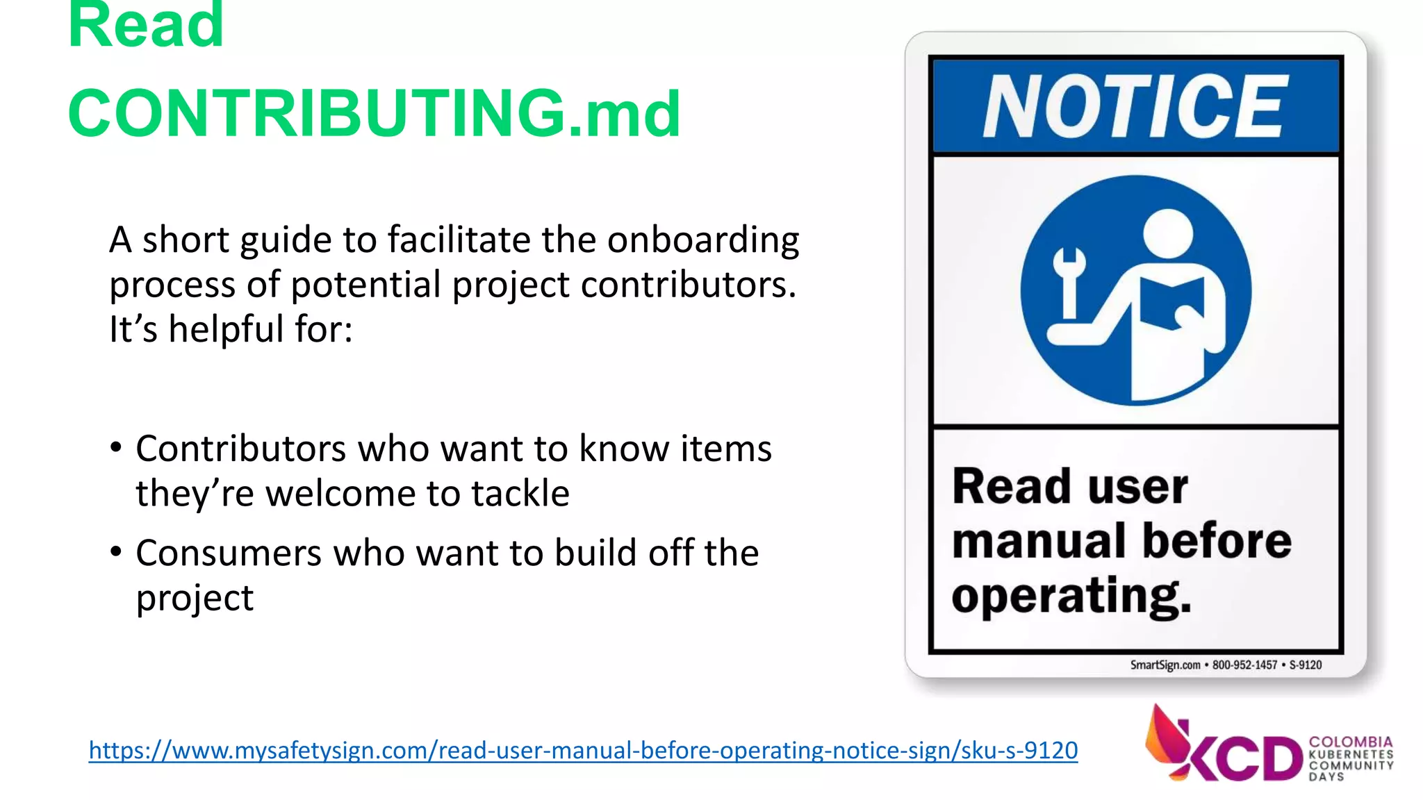 A short guide to facilitate the onboarding
process of potential project contributors.
It’s helpful for:
• Contributors who want to know items
they’re welcome to tackle
• Consumers who want to build off the
project
https://www.mysafetysign.com/read-user-manual-before-operating-notice-sign/sku-s-9120
Read
CONTRIBUTING.md
 