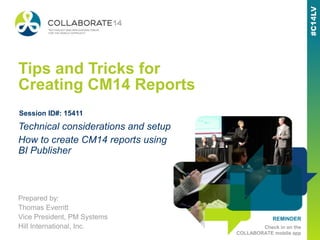 REMINDER
Check in on the
COLLABORATE mobile app
Tips and Tricks for
Creating CM14 Reports
Prepared by:
Thomas Everritt
Vice President, PM Systems
Hill International, Inc.
Technical considerations and setup
How to create CM14 reports using
BI Publisher
Session ID#: 15411
 
