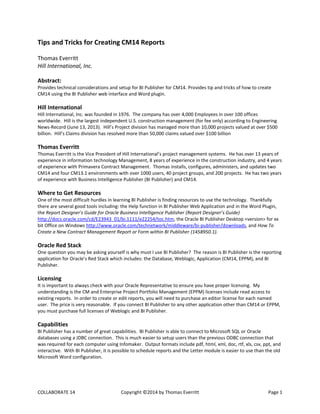 COLLABORATE 14 Copyright ©2014 by Thomas Everritt Page 1
Tips and Tricks for Creating CM14 Reports
Thomas Everritt
Hill International, Inc.
Abstract:
Provides technical considerations and setup for BI Publisher for CM14. Provides tip and tricks of how to create
CM14 using the BI Publisher web interface and Word plugin.
Hill International
Hill International, Inc. was founded in 1976. The company has over 4,000 Employees in over 100 offices
worldwide. Hill is the largest independent U.S. construction management (for fee only) according to Engineering
News-Record (June 13, 2013). Hill’s Project division has managed more than 10,000 projects valued at over $500
billion. Hill’s Claims division has resolved more than 50,000 claims valued over $100 billion
Thomas Everritt
Thomas Everritt is the Vice President of Hill International’s project management systems. He has over 13 years of
experience in information technology Management, 8 years of experience in the construction industry, and 4 years
of experience with Primavera Contract Management. Thomas installs, configures, administers, and updates two
CM14 and four CM13.1 environments with over 1000 users, 40 project groups, and 200 projects. He has two years
of experience with Business Intelligence Publisher (BI Publisher) and CM14.
Where to Get Resources
One of the most difficult hurdles in learning BI Publisher is finding resources to use the technology. Thankfully
there are several good tools including: the Help function in BI Publisher Web Application and in the Word Plugin,
the Report Designer's Guide for Oracle Business Intelligence Publisher (Report Designer’s Guide)
http://docs.oracle.com/cd/E23943_01/bi.1111/e22254/toc.htm, the Oracle BI Publisher Desktop <version> for xx
bit Office on Windows http://www.oracle.com/technetwork/middleware/bi-publisher/downloads, and How To
Create a New Contract Management Report or Form within BI Publisher (1458950.1).
Oracle Red Stack
One question you may be asking yourself is why must I use BI Publisher? The reason is BI Publisher is the reporting
application for Oracle’s Red Stack which includes: the Database, Weblogic, Application (CM14, EPPM), and BI
Publisher.
Licensing
It is important to always check with your Oracle Representative to ensure you have proper licensing. My
understanding is the CM and Enterprise Project Portfolio Management (EPPM) licenses include read access to
existing reports. In order to create or edit reports, you will need to purchase an editor license for each named
user. The price is very reasonable. If you connect BI Publisher to any other application other than CM14 or EPPM,
you must purchase full licenses of Weblogic and BI Publisher.
Capabilities
BI Publisher has a number of great capabilities. BI Publisher is able to connect to Microsoft SQL or Oracle
databases using a JDBC connection. This is much easier to setup users than the previous ODBC connection that
was required for each computer using Infomaker. Output formats include pdf, html, xml, doc, rtf, xls, csv, ppt, and
interactive. With BI Publisher, it is possible to schedule reports and the Letter module is easier to use than the old
Microsoft Word configuration.
 