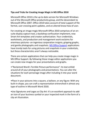 Tips and Tricks for Creating Image Magic in MS Office 2010

Microsoft Office 2010 is the up to date version for Microsoft Windows
out of the Microsoft Office productivity group, and the descendant to
Microsoft Office 2007. Office 2010 takes account of total support of file
format, user crossing point updates, and an altered know-how of user.

For creating an image magic Microsoft Office 2010 comprises of an en-
suite display capture tool, a backdrop confiscation implement, new
Smart Art templates and creator authorization. Your credentials,
worksheets, and production and management work exclaims for
enormous pictures--an ingenious corporation insignia, gripping graphs,
and gentle photographs and snapshots. MS Office Support applications
have trendy tools for using pictures and snapshots in your credentials,
but these characteristics aren't always noticeable.

There are certain applications that can help you create image magic in
MS Office Support. By following those image editor applications you
can create new images for your presentations and graphs.

•“Reclaimed Word's Terrible Picture performance”: Its text enfold
around all of your photographs and presentations. You can alter the
situations for each personage image after including it into your word
document.

•Place in your pictures into a square, a balloon, or any figure: With any
built-in shape, you can craft a representation entrenched in almost any
type of outline in Microsoft Word 2010.

•Use Signatures and Logos as Clip Art: It's an excellent approach to add
an icon of your business symbol or your inspected mark in the form of a
clip art illustration.
 