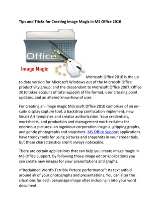 Tips and Tricks for Creating Image Magic in MS Office 2010




                                        Microsoft Office 2010 is the up
to date version for Microsoft Windows out of the Microsoft Office
productivity group, and the descendant to Microsoft Office 2007. Office
2010 takes account of total support of file format, user crossing point
updates, and an altered know-how of user.

For creating an image magic Microsoft Office 2010 comprises of an en-
suite display capture tool, a backdrop confiscation implement, new
Smart Art templates and creator authorization. Your credentials,
worksheets, and production and management work exclaims for
enormous pictures--an ingenious corporation insignia, gripping graphs,
and gentle photographs and snapshots. MS Office Support applications
have trendy tools for using pictures and snapshots in your credentials,
but these characteristics aren't always noticeable.

There are certain applications that can help you create image magic in
MS Office Support. By following those image editor applications you
can create new images for your presentations and graphs.

•“Reclaimed Word's Terrible Picture performance”: Its text enfold
around all of your photographs and presentations. You can alter the
situations for each personage image after including it into your word
document.
 