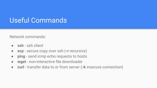 Useful Commands
Network commands:
● ssh - ssh client
● scp - secure copy over ssh (-r recursive)
● ping - send icmp echo requests to hosts
● wget - non-interactive file downloader
● curl - transfer data to or from server (-k insecure connection)
 