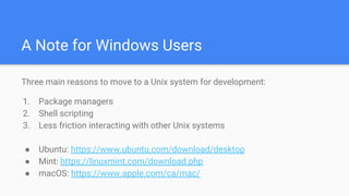 A Note for Windows Users
Three main reasons to move to a Unix system for development:
1. Package managers
2. Shell scripting
3. Less friction interacting with other Unix systems
● Ubuntu: https://www.ubuntu.com/download/desktop
● Mint: https://linuxmint.com/download.php
● macOS: https://www.apple.com/ca/mac/
 