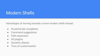 Modern Shells
Advantages of moving towards a more modern shell instead:
● Powerful tab completion
● Command suggestions
● Path expansion
● Git plugins
● Dynamic aliases
● Tons of customization
 