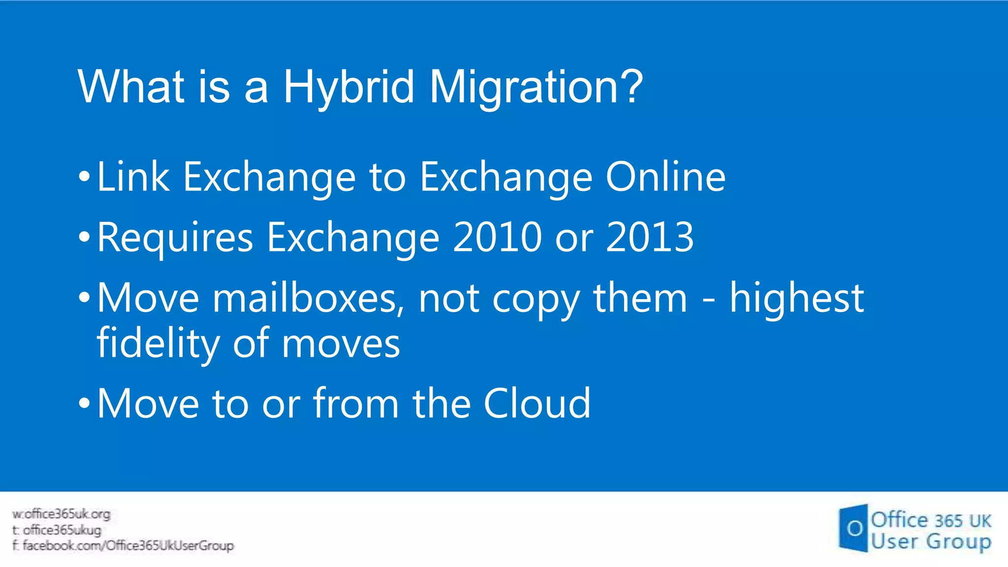 What is a Hybrid Migration?
• Link Exchange to Exchange Online
• Requires Exchange 2010 or 2013
• Move mailboxes, not copy them - highest
fidelity of moves
• Move to or from the Cloud

 