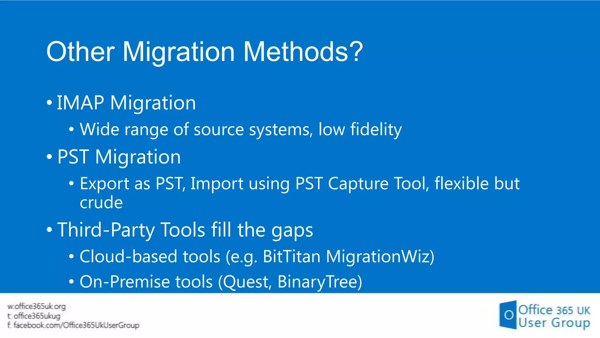 Other Migration Methods?
• IMAP Migration
• Wide range of source systems, low fidelity

• PST Migration
• Export as PST, Import using PST Capture Tool, flexible but
crude

• Third-Party Tools fill the gaps
• Cloud-based tools (e.g. BitTitan MigrationWiz)
• On-Premise tools (Quest, BinaryTree)

 