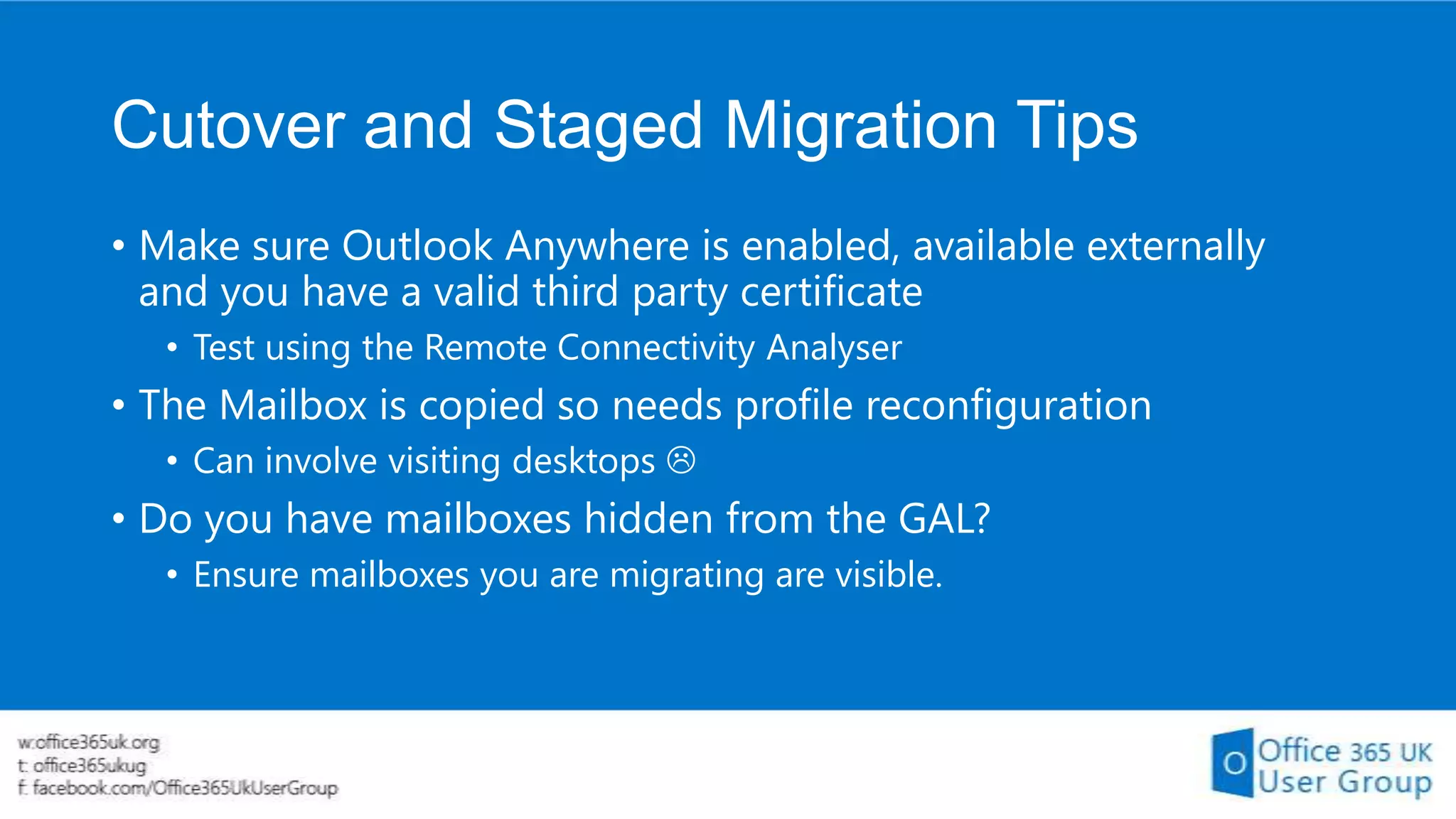 Cutover and Staged Migration Tips
• Make sure Outlook Anywhere is enabled, available externally
and you have a valid third party certificate
• Test using the Remote Connectivity Analyser

• The Mailbox is copied so needs profile reconfiguration
• Can involve visiting desktops 

• Do you have mailboxes hidden from the GAL?
• Ensure mailboxes you are migrating are visible.

 