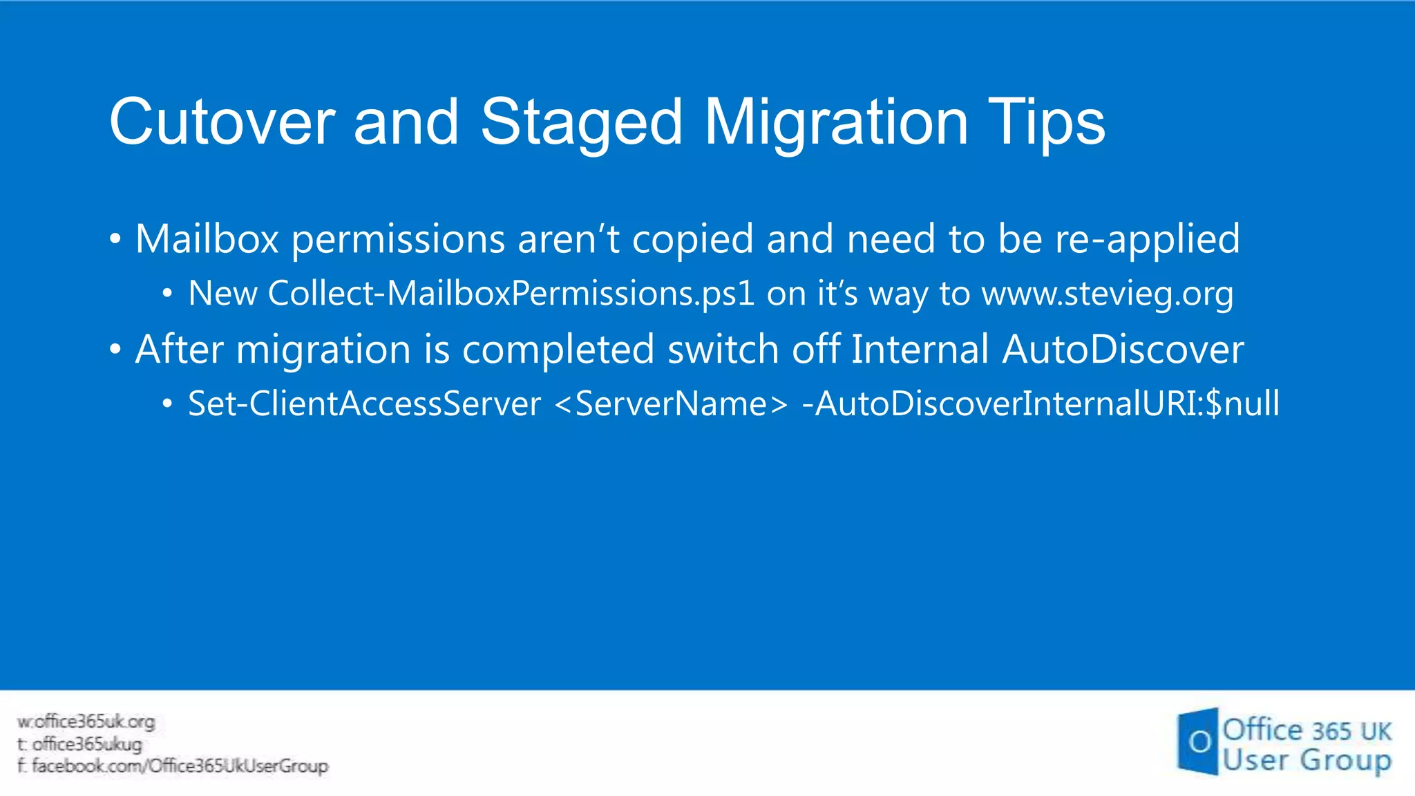Cutover and Staged Migration Tips
• Mailbox permissions aren’t copied and need to be re-applied
• New Collect-MailboxPermissions.ps1 on it’s way to www.stevieg.org

• After migration is completed switch off Internal AutoDiscover
• Set-ClientAccessServer <ServerName> -AutoDiscoverInternalURI:$null

 