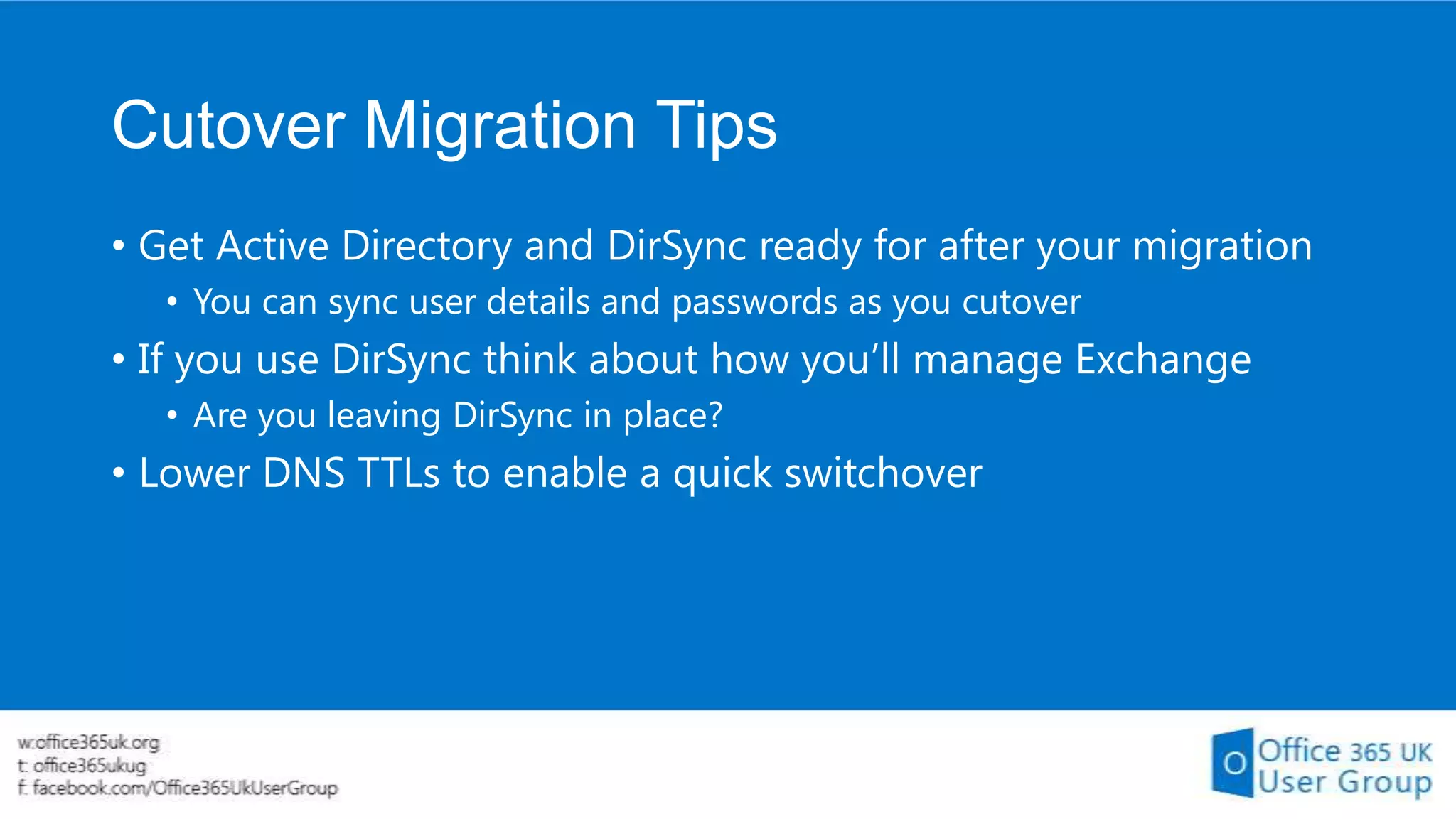 Cutover Migration Tips
• Get Active Directory and DirSync ready for after your migration
• You can sync user details and passwords as you cutover

• If you use DirSync think about how you’ll manage Exchange
• Are you leaving DirSync in place?

• Lower DNS TTLs to enable a quick switchover

 