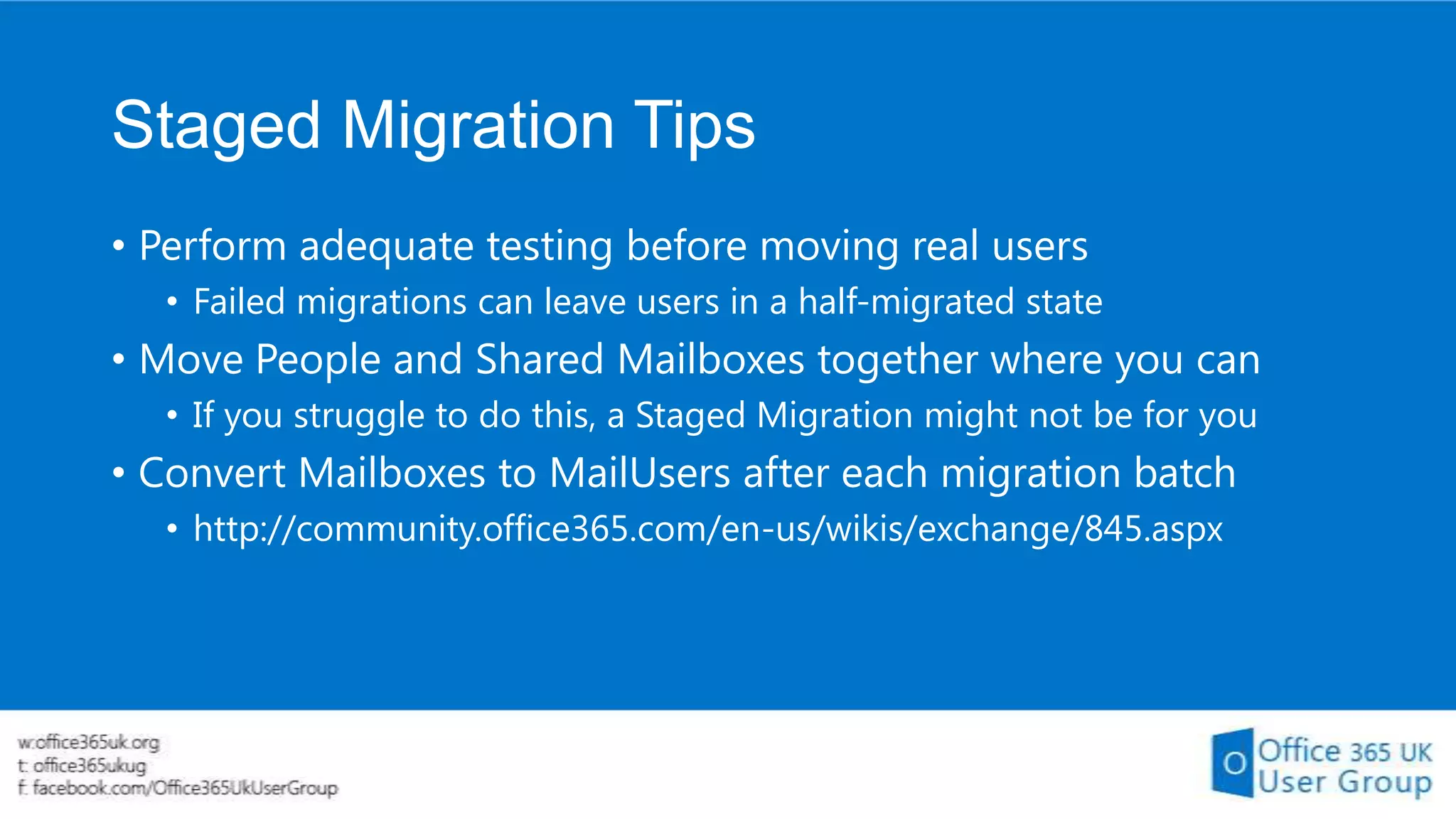 Staged Migration Tips
• Perform adequate testing before moving real users
• Failed migrations can leave users in a half-migrated state

• Move People and Shared Mailboxes together where you can
• If you struggle to do this, a Staged Migration might not be for you

• Convert Mailboxes to MailUsers after each migration batch
• http://community.office365.com/en-us/wikis/exchange/845.aspx

 