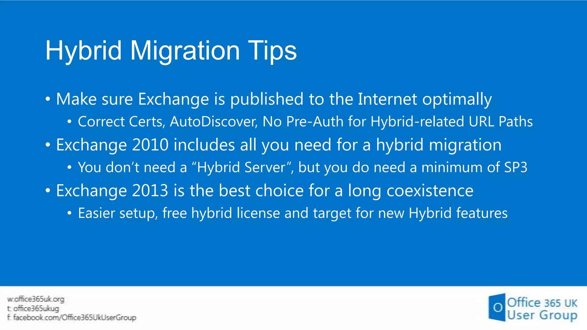 Hybrid Migration Tips
• Make sure Exchange is published to the Internet optimally
• Correct Certs, AutoDiscover, No Pre-Auth for Hybrid-related URL Paths

• Exchange 2010 includes all you need for a hybrid migration
• You don’t need a “Hybrid Server”, but you do need a minimum of SP3

• Exchange 2013 is the best choice for a long coexistence
• Easier setup, free hybrid license and target for new Hybrid features

 