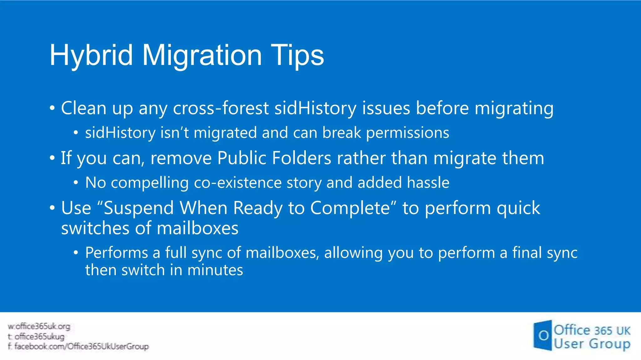 Hybrid Migration Tips
• Clean up any cross-forest sidHistory issues before migrating
• sidHistory isn’t migrated and can break permissions

• If you can, remove Public Folders rather than migrate them
• No compelling co-existence story and added hassle

• Use “Suspend When Ready to Complete” to perform quick
switches of mailboxes
• Performs a full sync of mailboxes, allowing you to perform a final sync
then switch in minutes

 