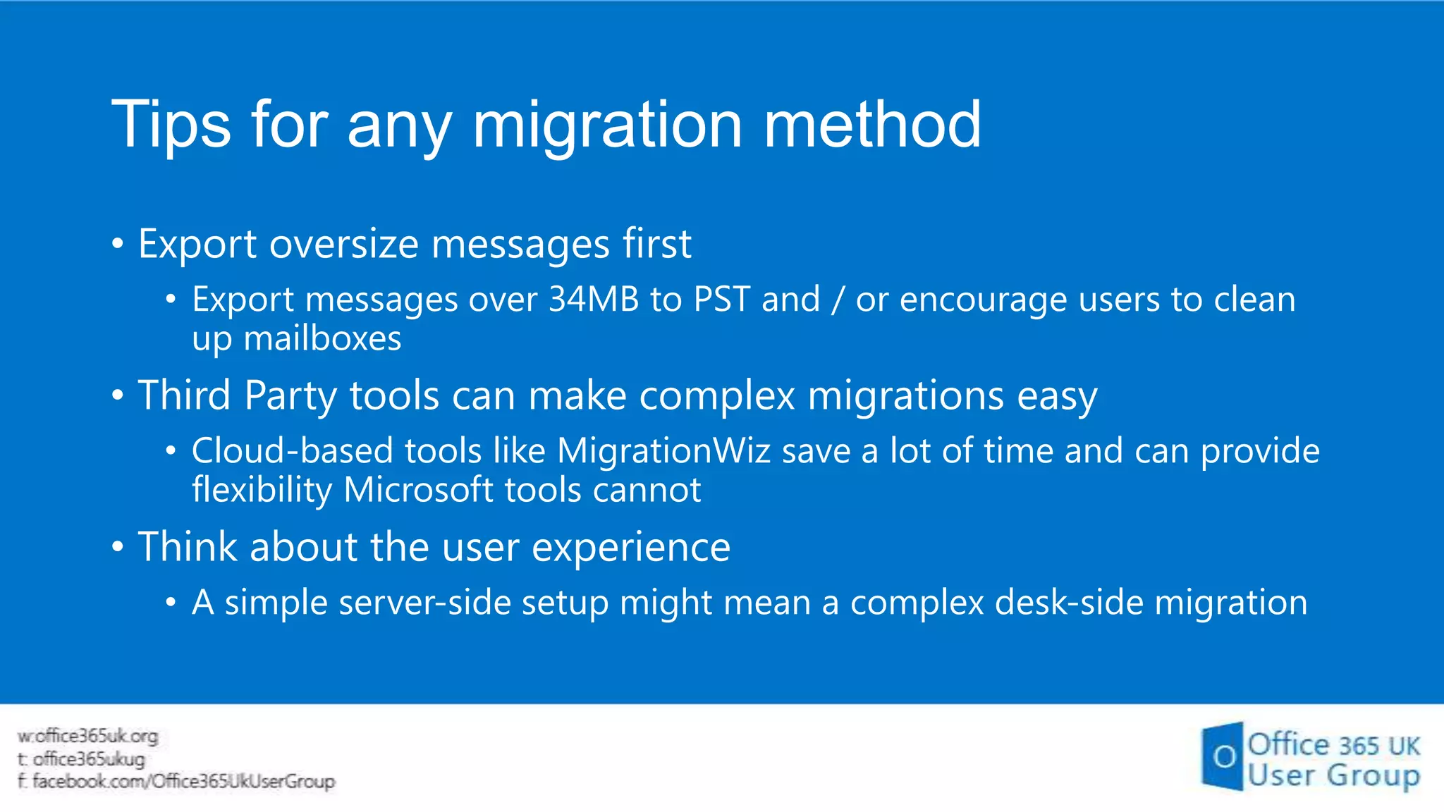 Tips for any migration method
• Export oversize messages first
• Export messages over 34MB to PST and / or encourage users to clean
up mailboxes

• Third Party tools can make complex migrations easy
• Cloud-based tools like MigrationWiz save a lot of time and can provide
flexibility Microsoft tools cannot

• Think about the user experience
• A simple server-side setup might mean a complex desk-side migration

 