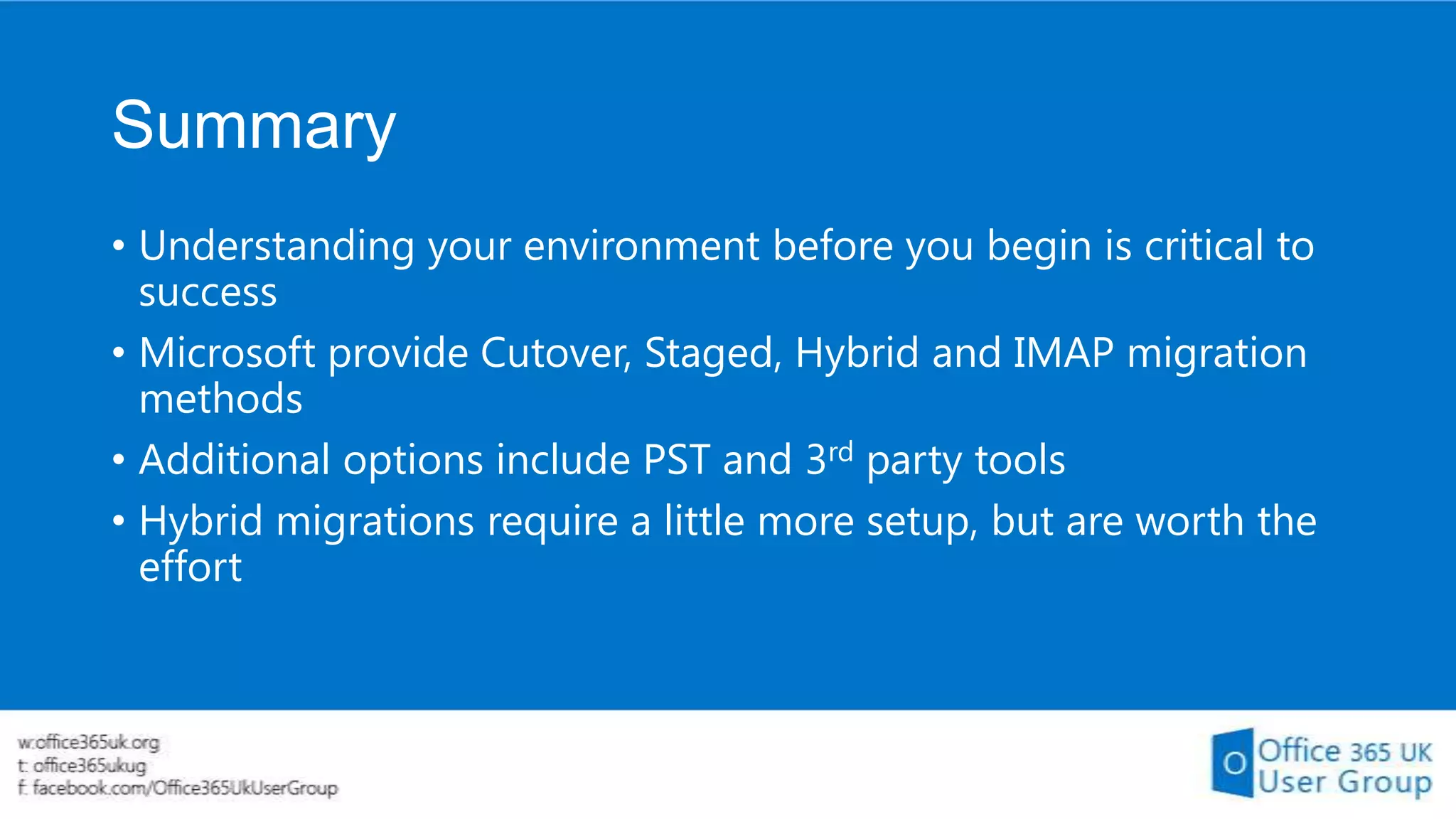 Summary
• Understanding your environment before you begin is critical to
success
• Microsoft provide Cutover, Staged, Hybrid and IMAP migration
methods
• Additional options include PST and 3rd party tools
• Hybrid migrations require a little more setup, but are worth the
effort

 