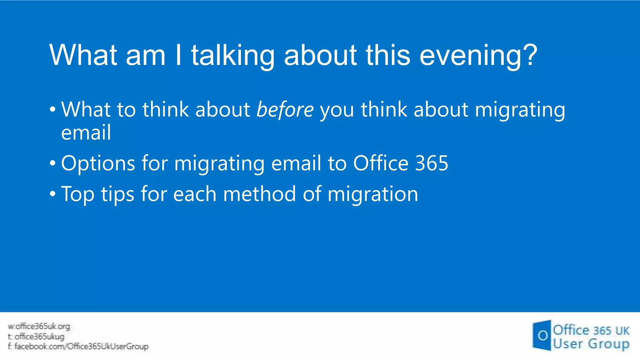 What am I talking about this evening?
• What to think about before you think about migrating
email
• Options for migrating email to Office 365
• Top tips for each method of migration

 