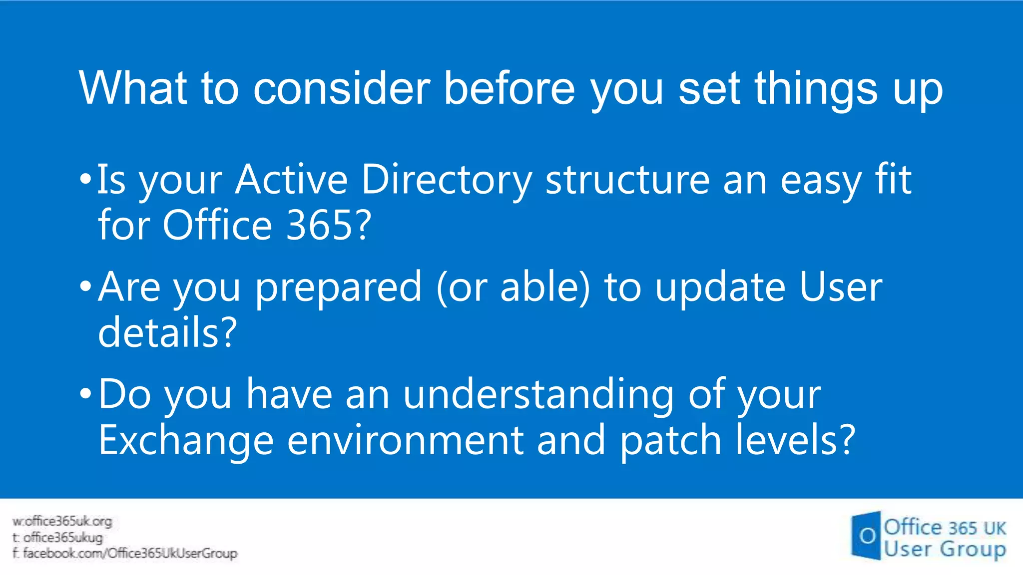 What to consider before you set things up
• Is your Active Directory structure an easy fit
for Office 365?
• Are you prepared (or able) to update User
details?
• Do you have an understanding of your
Exchange environment and patch levels?

 