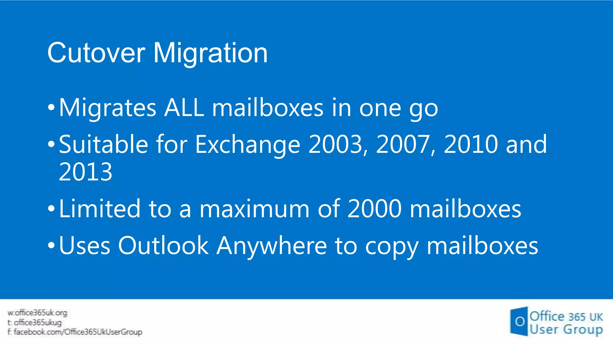 Cutover Migration
• Migrates ALL mailboxes in one go
• Suitable for Exchange 2003, 2007, 2010 and
2013
• Limited to a maximum of 2000 mailboxes
• Uses Outlook Anywhere to copy mailboxes

 