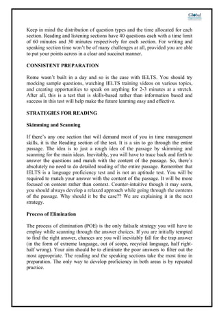 Keep in mind the distribution of question types and the time allocated for each
section. Reading and listening sections have 40 questions each with a time limit
of 60 minutes and 30 minutes respectively for each section. For writing and
speaking section time won’t be of many challenges at all, provided you are able
to put your points across in a clear and succinct manner.
CONSISTENT PREPARATION
Rome wasn’t built in a day and so is the case with IELTS. You should try
mocking sample questions, watching IELTS training videos on various topics,
and creating opportunities to speak on anything for 2-3 minutes at a stretch.
After all, this is a test that is skills-based rather than information based and
success in this test will help make the future learning easy and effective.
STRATEGIES FOR READING
Skimming and Scanning
If there’s any one section that will demand most of you in time management
skills, it is the Reading section of the test. It is a sin to go through the entire
passage. The idea is to just a rough idea of the passage by skimming and
scanning for the main ideas. Inevitably, you will have to trace back and forth to
answer the questions and match with the content of the passage. So, there’s
absolutely no need to do detailed reading of the entire passage. Remember that
IELTS is a language proficiency test and is not an aptitude test. You will be
required to match your answer with the content of the passage. It will be more
focused on content rather than context. Counter-intuitive though it may seem,
you should always develop a relaxed approach while going through the contents
of the passage. Why should it be the case?? We are explaining it in the next
strategy.
Process of Elimination
The process of elimination (POE) is the only failsafe strategy you will have to
employ while scanning through the answer choices. If you are initially tempted
to find the right answer, chances are you will inevitably fall for the trap answer
(in the form of extreme language, out of scope, recycled language, half right-
half wrong). Your aim should be to eliminate the poor answers to filter out the
most appropriate. The reading and the speaking sections take the most time in
preparation. The only way to develop proficiency in both areas is by repeated
practice.
 