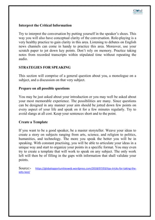 Interpret the Critical Information
Try to interpret the conversation by putting yourself in the speaker’s shoes. This
way you will also have conceptual clarity of the conversation. Role-playing is a
very healthy practice to gain clarity in this area. Listening to debates on English
news channels can come in handy to practice this area. Moreover, use your
scratch paper to jot down key points. Don’t rely on memory. Practice taking
notes from recorded transcripts within stipulated time without repeating the
audio.
STRATEGIES FOR SPEAKING
This section will comprise of a general question about you, a monologue on a
subject, and a discussion on that very subject.
Prepare on all possible questions
You may be just asked about your introduction or you may well be asked about
your most memorable experience. The possibilities are many. Since questions
can be designed in any manner your aim should be jotted down few points on
every aspect of your life and speak on it for a few minutes regularly. Try to
avoid slangs at all cost. Keep your sentences short and to the point.
Create a Template
If you want to be a good speaker, be a master storyteller. Weave your ideas to
create a story on subjects ranging from arts, science, and religion to politics,
humanities, and technology. The more you speak the better you will be in
speaking. With constant practising, you will be able to articulate your ideas in a
unique way and start to organize your points in a specific format. You may even
try to create a template that will work to speak on any subject. The only work
left will then be of filling in the gaps with information that shall validate your
points.
Source:- https://globalopportunitiesweb.wordpress.com/2018/07/03/tips-tricks-for-taking-the-
ielts-test/
 