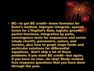 BC—to get BC credit—know formulas for Euler’s method, improper integrals, special forms for L’Hopital’s Rule, logistic growth, partial fractions, integration by parts, convergence tests for sequences and series (study chart!!), parametric, polars, and vectors, plus how to graph slope fields and particular solutions for differential equations.  Don’t skip a lot of these problems if you want BC credit—but again, if you have no clue—do skip! Study worked free response questions that you have done through the year. 