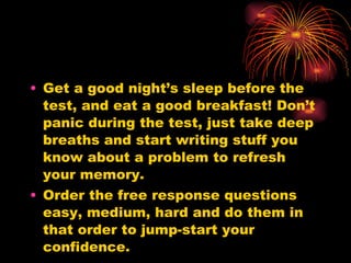 Get a good night’s sleep before the test, and eat a good breakfast! Don’t panic during the test, just take deep breaths and start writing stuff you know about a problem to refresh your memory.  Order the free response questions easy, medium, hard and do them in that order to jump-start your confidence. 