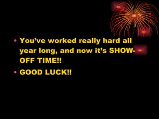 You’ve worked really hard all year long, and now it’s SHOW-OFF TIME!! GOOD LUCK!! 