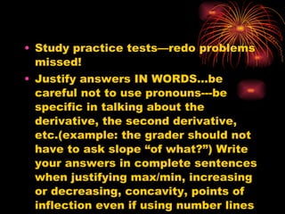 Study practice tests—redo problems missed! Justify answers IN WORDS…be careful not to use pronouns---be specific in talking about the derivative, the second derivative, etc.(example: the grader should not have to ask slope “of what?”) Write your answers in complete sentences when justifying max/min, increasing or decreasing, concavity, points of inflection even if using number lines to help you determine your answers.  
