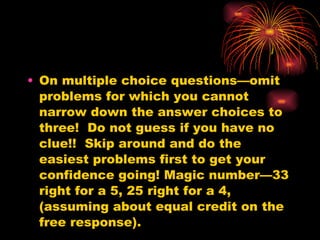 On multiple choice questions—omit problems for which you cannot narrow down the answer choices to three!  Do not guess if you have no clue!!  Skip around and do the easiest problems first to get your confidence going! Magic number—33 right for a 5, 25 right for a 4, (assuming about equal credit on the free response). 