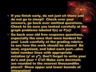 If you finish early, do not just sit there and do not go to sleep!!  Check over your answers, go back over omitted questions.  Check to be sure you looked carefully at the graph problems labeled f(x) or f’(x)! Go back over old free response questions, especially the ones that were hardest for you!  Look carefully at the grading rubrics to see how the work should be shown!  Be neat, organized, and label each part…also label number lines with appropriate notation (y’ or y”). Don’t forget to write your dx’s and your + C’s!! Make sure decimals are rounded to the nearest thousandths place!!  Show upper and lower bounds of integration! 