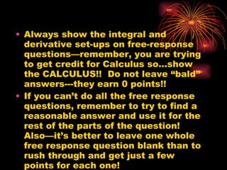 Always show the integral and derivative set-ups on free-response questions—remember, you are trying to get credit for Calculus so…show the CALCULUS!!  Do not leave “bald” answers---they earn 0 points!!  If you can’t do all the free response questions, remember to try to find a reasonable answer and use it for the rest of the parts of the question!  Also—it’s better to leave one whole free response question blank than to rush through and get just a few points for each one! 