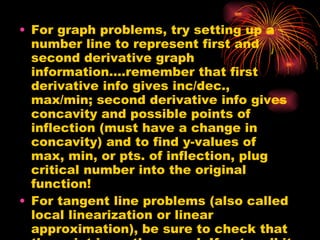 For graph problems, try setting up a number line to represent first and second derivative graph information….remember that first derivative info gives inc/dec., max/min; second derivative info gives concavity and possible points of inflection (must have a change in concavity) and to find y-values of max, min, or pts. of inflection, plug critical number into the original function! For tangent line problems (also called local linearization or linear approximation), be sure to check that the point is on the curve!  If not, call it (x,y) and use the y-substitution of the original equation!  