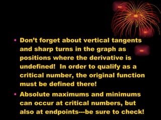 Don’t forget about vertical tangents and sharp turns in the graph as positions where the derivative is undefined!  In order to qualify as a critical number, the original function must be defined there! Absolute maximums and minimums can occur at critical numbers, but also at endpoints---be sure to check! 