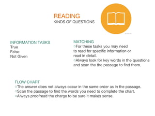 READING
KINDS OF QUESTIONS
INFORMATION TASKS
True
False
Not Given
MATCHING
oFor these tasks you may need
to read for specific information or
read in detail.
oAlways look for key words in the questions
and scan the the passage to find them.
FLOW CHART
oThe answer does not always occur in the same order as in the passage.
oScan the passage to find the words you need to complete the chart.
oAlways proofread the charge to be sure it makes sense.
 