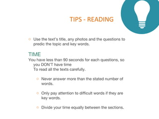 TIPS - READING
o Use the text’s title, any photos and the questions to
predic the topic and key words.
TIME
You have less than 90 seconds for each questions, so
you DON’T have time
To read all the texts carefully.
o Never answer more than the stated number of
words.
o Only pay attention to difficult words if they are
key words.
o Divide your time equally between the sections.
 