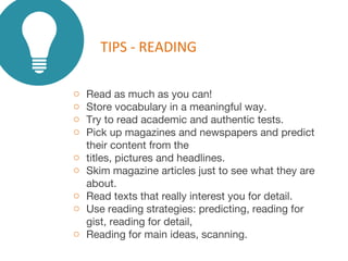 o Read as much as you can!
o Store vocabulary in a meaningful way.
o Try to read academic and authentic tests.
o Pick up magazines and newspapers and predict
their content from the
o titles, pictures and headlines.
o Skim magazine articles just to see what they are
about.
o Read texts that really interest you for detail.
o Use reading strategies: predicting, reading for
gist, reading for detail,
o Reading for main ideas, scanning.
TIPS - READING
 