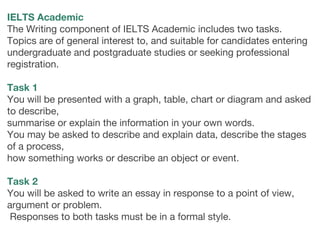 IELTS Academic
The Writing component of IELTS Academic includes two tasks.
Topics are of general interest to, and suitable for candidates entering
undergraduate and postgraduate studies or seeking professional
registration. 
 
Task 1
You will be presented with a graph, table, chart or diagram and asked
to describe,
summarise or explain the information in your own words.
You may be asked to describe and explain data, describe the stages
of a process,
how something works or describe an object or event.
Task 2
You will be asked to write an essay in response to a point of view,
argument or problem.
Responses to both tasks must be in a formal style.
 