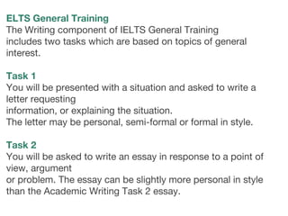 ELTS General Training
The Writing component of IELTS General Training
includes two tasks which are based on topics of general
interest.
 
Task 1
You will be presented with a situation and asked to write a
letter requesting
information, or explaining the situation.
The letter may be personal, semi-formal or formal in style.
 
Task 2
You will be asked to write an essay in response to a point of
view, argument
or problem. The essay can be slightly more personal in style
than the Academic Writing Task 2 essay. 
 