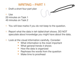 WRITING – PART 1
o Draft a short four-part plan
o Use
20 minutes on Task 1
40 minutes on Task 2
o You will lose marks if you do not keep to the question.
o Report what the data in teh table/chart shows. DO NOT
speculate about knowledge you might have about the data.
o Look at the visual information carefully. Consider:
 What information is the most important
 What general trends it shows
 How the data is organized
 Rephrase the words from the question
 Make time to proofread
 