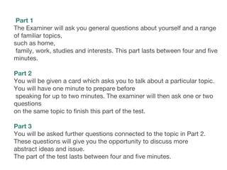  Part 1
The Examiner will ask you general questions about yourself and a range
of familiar topics,
such as home,
family, work, studies and interests. This part lasts between four and five
minutes.
 
Part 2
You will be given a card which asks you to talk about a particular topic.
You will have one minute to prepare before
speaking for up to two minutes. The examiner will then ask one or two
questions
on the same topic to finish this part of the test.
 
Part 3
You will be asked further questions connected to the topic in Part 2.
These questions will give you the opportunity to discuss more
abstract ideas and issue.
The part of the test lasts between four and five minutes. 
 