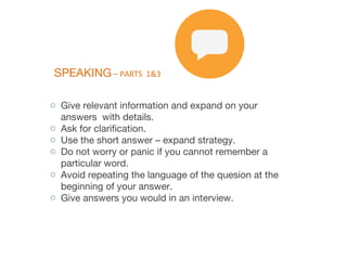 SPEAKING – PARTS 1&3
o Give relevant information and expand on your
answers with details.
o Ask for clarification.
o Use the short answer – expand strategy.
o Do not worry or panic if you cannot remember a
particular word.
o Avoid repeating the language of the quesion at the
beginning of your answer.
o Give answers you would in an interview.
 
